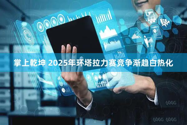 掌上乾坤 2025年环塔拉力赛竞争渐趋白热化