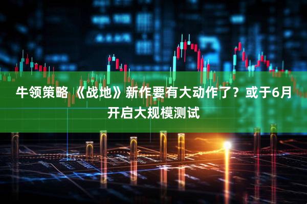 牛领策略 《战地》新作要有大动作了？或于6月开启大规模测试