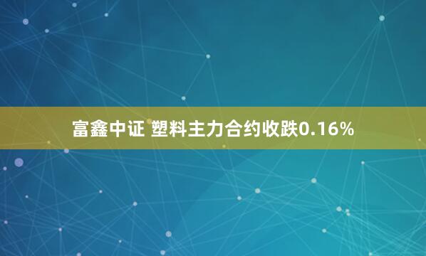 富鑫中证 塑料主力合约收跌0.16%