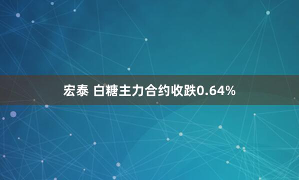 宏泰 白糖主力合约收跌0.64%