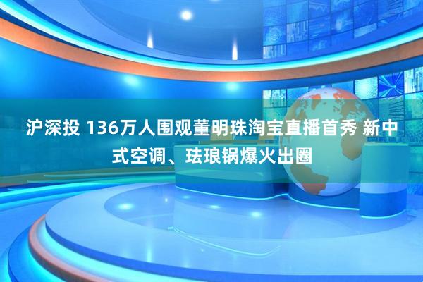 沪深投 136万人围观董明珠淘宝直播首秀 新中式空调、珐琅锅爆火出圈
