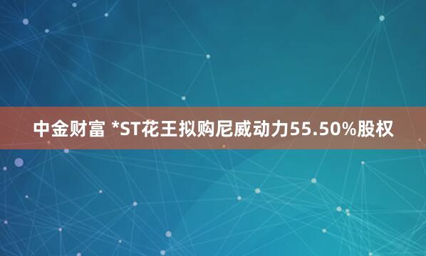 中金财富 *ST花王拟购尼威动力55.50%股权