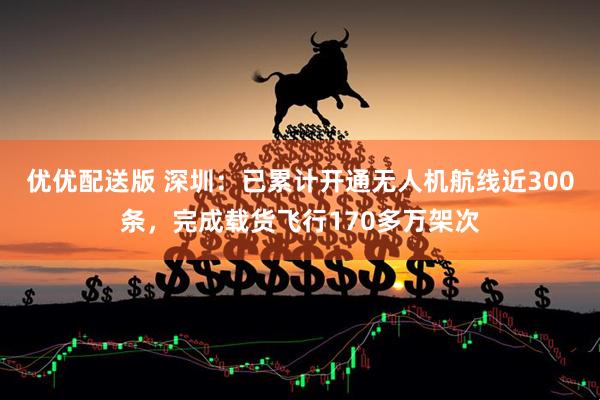 优优配送版 深圳：已累计开通无人机航线近300条，完成载货飞行170多万架次