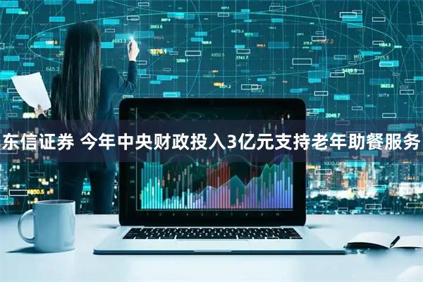 东信证券 今年中央财政投入3亿元支持老年助餐服务