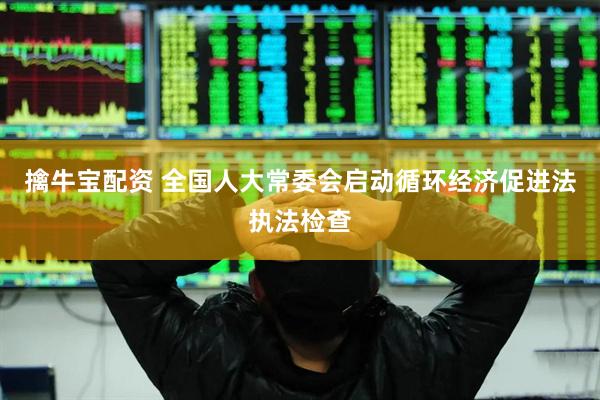 擒牛宝配资 全国人大常委会启动循环经济促进法执法检查