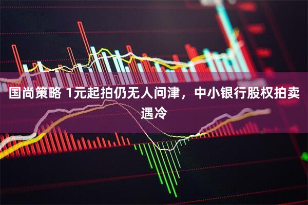 国尚策略 1元起拍仍无人问津，中小银行股权拍卖遇冷