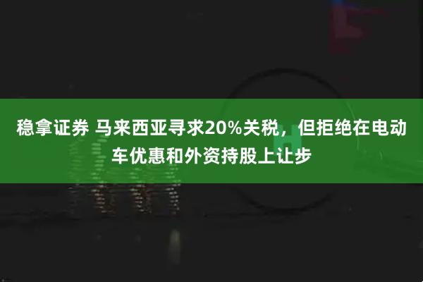 稳拿证券 马来西亚寻求20%关税，但拒绝在电动车优惠和外资持股上让步