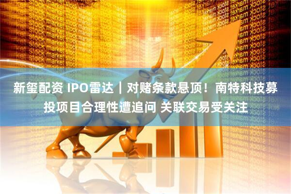 新玺配资 IPO雷达｜对赌条款悬顶！南特科技募投项目合理性遭追问 关联交易受关注