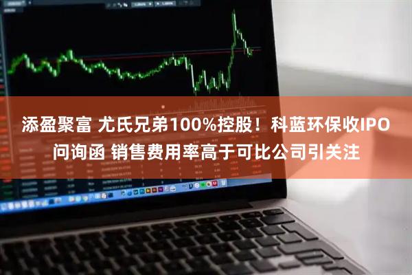 添盈聚富 尤氏兄弟100%控股！科蓝环保收IPO问询函 销售费用率高于可比公司引关注