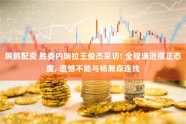 展鹏配资 胜委内瑞拉王俊杰采访! 全程谦逊摆正态度, 遗憾不能与杨瀚森连线