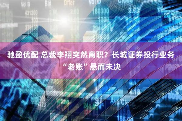 驰盈优配 总裁李翔突然离职？长城证券投行业务“老账”悬而未决