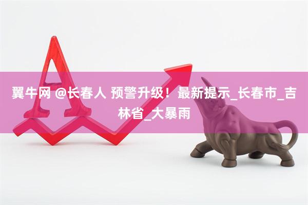 翼牛网 @长春人 预警升级！最新提示_长春市_吉林省_大暴雨