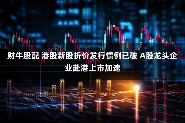 财牛股配 港股新股折价发行惯例已破 A股龙头企业赴港上市加速