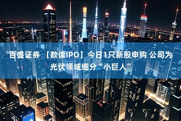百盛证券 【数读IPO】今日1只新股申购 公司为光伏领域细分“小巨人”