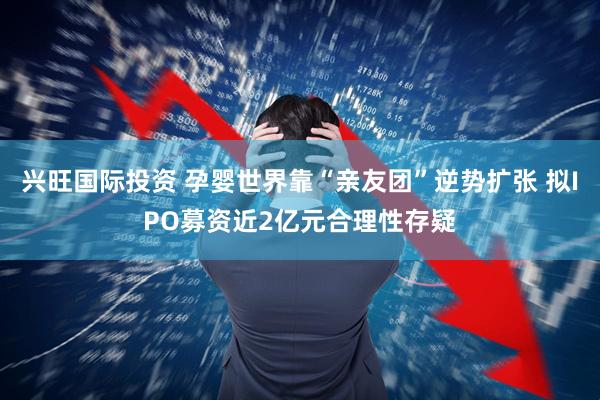 兴旺国际投资 孕婴世界靠“亲友团”逆势扩张 拟IPO募资近2亿元合理性存疑
