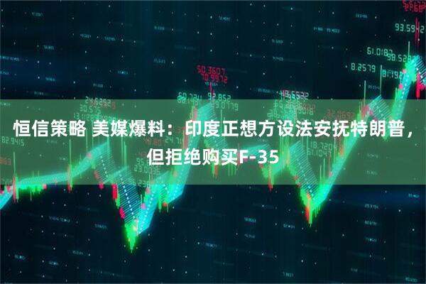 恒信策略 美媒爆料：印度正想方设法安抚特朗普，但拒绝购买F-35