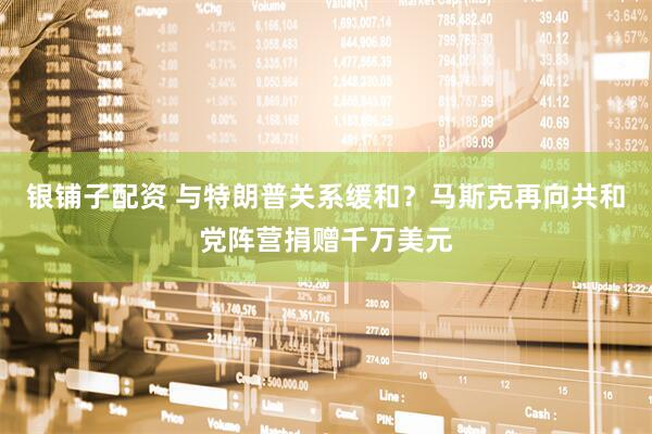 银铺子配资 与特朗普关系缓和？马斯克再向共和党阵营捐赠千万美元
