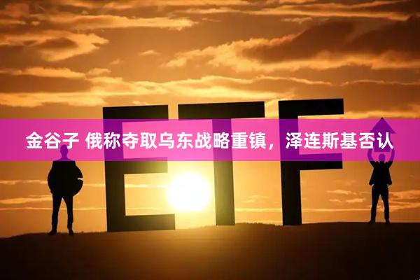 金谷子 俄称夺取乌东战略重镇，泽连斯基否认