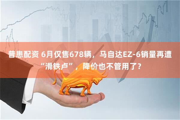 普患配资 6月仅售678辆，马自达EZ-6销量再遭“滑铁卢”，降价也不管用了？