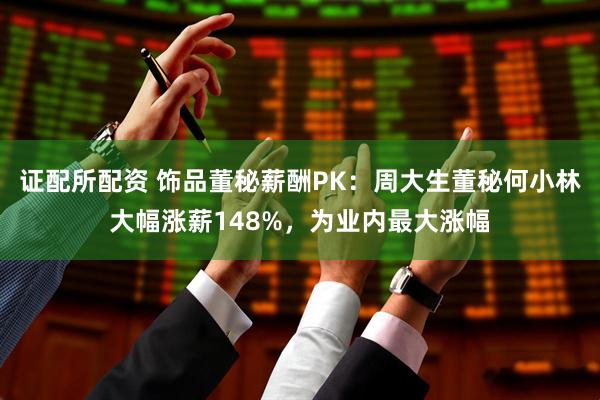 证配所配资 饰品董秘薪酬PK：周大生董秘何小林大幅涨薪148%，为业内最大涨幅
