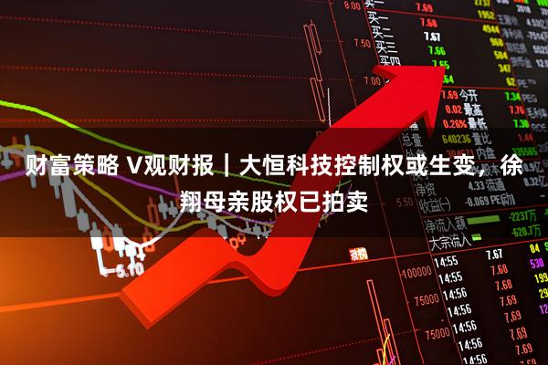 财富策略 V观财报｜大恒科技控制权或生变，徐翔母亲股权已拍卖
