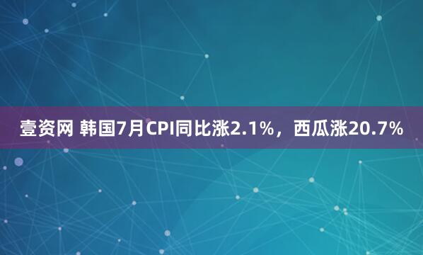 壹资网 韩国7月CPI同比涨2.1%，西瓜涨20.7%