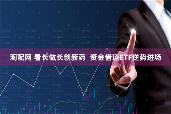 淘配网 看长做长创新药  资金借道ETF逆势进场