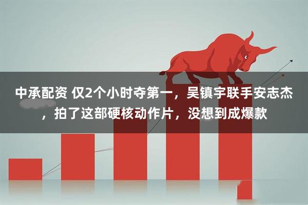 中承配资 仅2个小时夺第一，吴镇宇联手安志杰，拍了这部硬核动作片，没想到成爆款