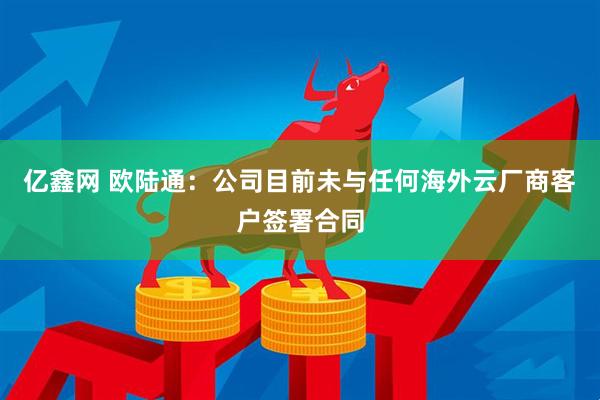 亿鑫网 欧陆通：公司目前未与任何海外云厂商客户签署合同