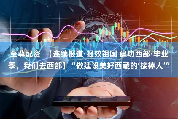 至尊配资  【连续报道·报效祖国 建功西部·毕业季，我们去西部】“做建设美好西藏的‘接棒人’”