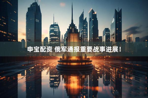 申宝配资 俄军通报重要战事进展！