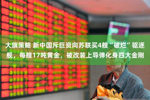 大旗策略 新中国斥巨资向苏联买4艘“破烂”驱逐舰，每艘17吨黄金，被改装上导弹化身四大金刚
