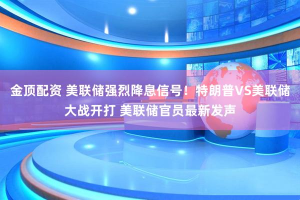 金顶配资 美联储强烈降息信号！特朗普VS美联储大战开打 美联储官员最新发声