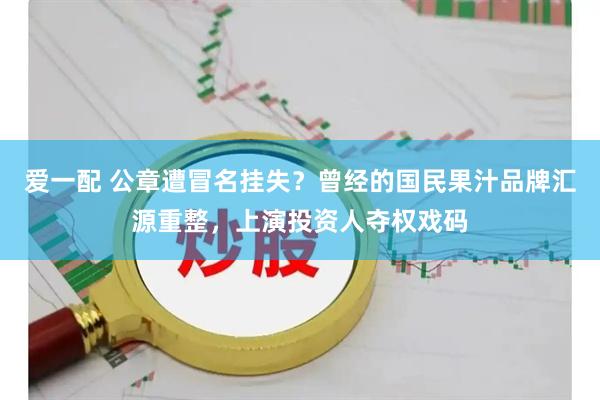 爱一配 公章遭冒名挂失？曾经的国民果汁品牌汇源重整，上演投资人夺权戏码