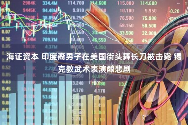 海证资本 印度裔男子在美国街头舞长刀被击毙 锡克教武术表演酿悲剧