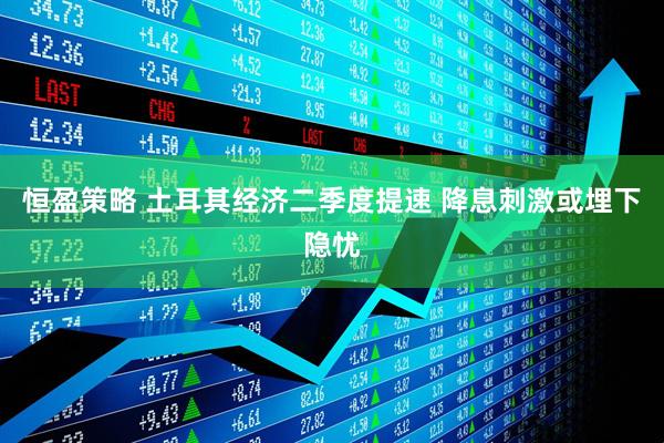 恒盈策略 土耳其经济二季度提速 降息刺激或埋下隐忧