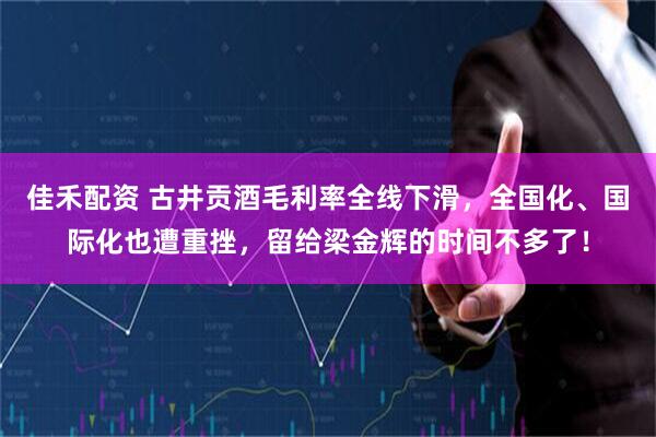 佳禾配资 古井贡酒毛利率全线下滑，全国化、国际化也遭重挫，留给梁金辉的时间不多了！