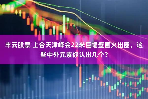 丰云股票 上合天津峰会22米巨幅壁画火出圈，这些中外元素你认出几个？