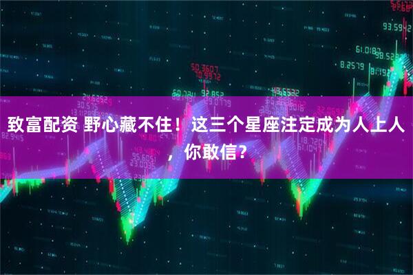 致富配资 野心藏不住！这三个星座注定成为人上人，你敢信？