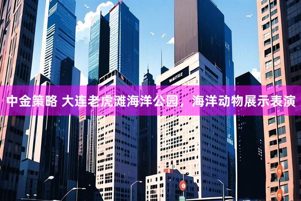 中金策略 大连老虎滩海洋公园，海洋动物展示表演