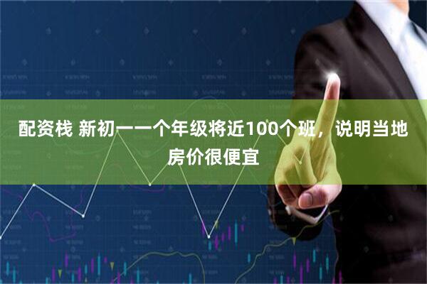 配资栈 新初一一个年级将近100个班，说明当地房价很便宜