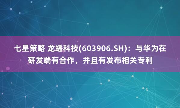 七星策略 龙蟠科技(603906.SH)：与华为在研发端有合作，并且有发布相关专利