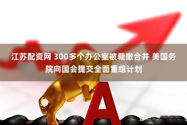 江苏配资网 300多个办公室被裁撤合并 美国务院向国会提交全面重组计划