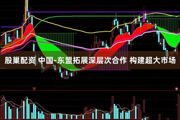 股巢配资 中国-东盟拓展深层次合作 构建超大市场