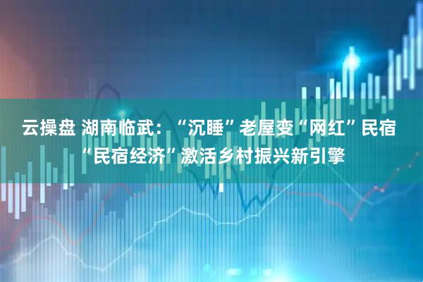 云操盘 湖南临武：“沉睡”老屋变“网红”民宿 “民宿经济”激活乡村振兴新引擎