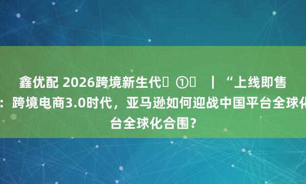 鑫优配 2026跨境新生代‌①‌ ｜ “上线即售全球”：跨境电商3.0时代，亚马逊如何迎战中国平台全球化合围？