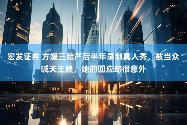 宏发证券 方媛三胎产后半年录制真人秀，被当众喊天王嫂，她的回应却很意外